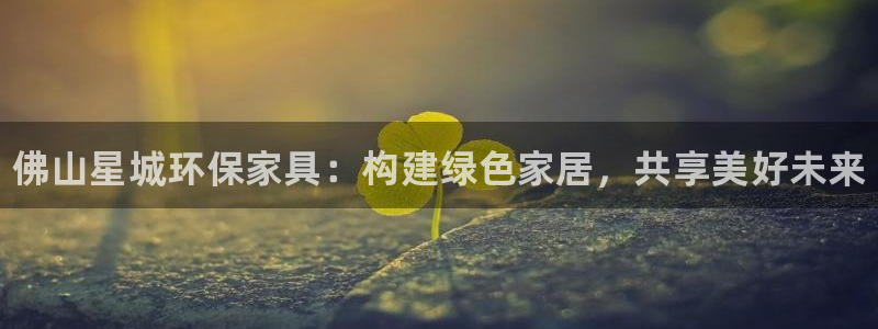 杏耀平台网站是什么：佛山星城环保家具：构建绿色家居，共享美好